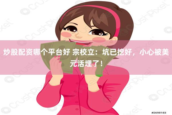 炒股配资哪个平台好 宗校立：坑已挖好，小心被美元活埋了！