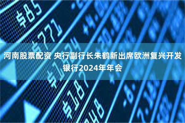 河南股票配资 央行副行长朱鹤新出席欧洲复兴开发银行2024年年会