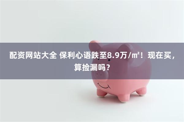 配资网站大全 保利心语跌至8.9万/㎡！现在买，算捡漏吗？