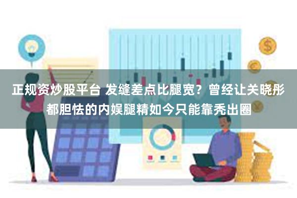 正规资炒股平台 发缝差点比腿宽？曾经让关晓彤都胆怯的内娱腿精如今只能靠秃出圈