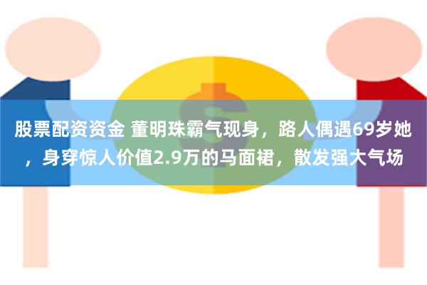 股票配资资金 董明珠霸气现身，路人偶遇69岁她，身穿惊人价值2.9万的马面裙，散发强大气场