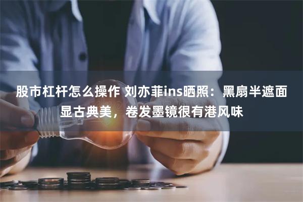 股市杠杆怎么操作 刘亦菲ins晒照：黑扇半遮面显古典美，卷发墨镜很有港风味