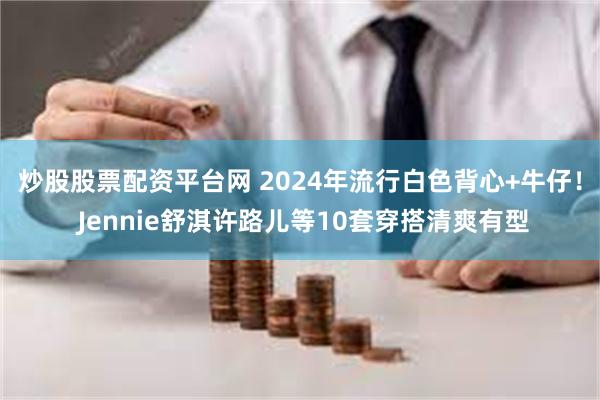 炒股股票配资平台网 2024年流行白色背心+牛仔！ Jennie舒淇许路儿等10套穿搭清爽有型