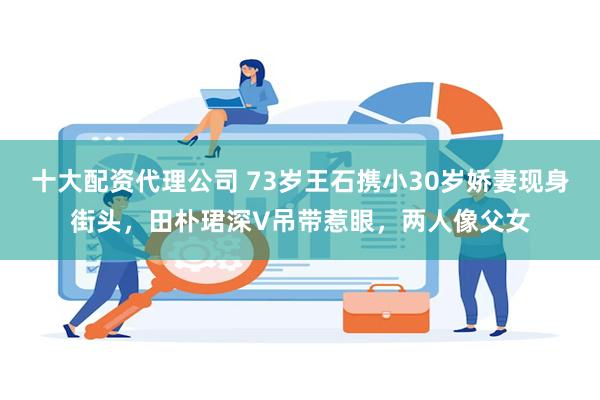 十大配资代理公司 73岁王石携小30岁娇妻现身街头，田朴珺深V吊带惹眼，两人像父女