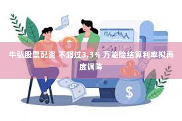 牛弘股票配资 不超过3.3% 万能险结算利率拟再度调降