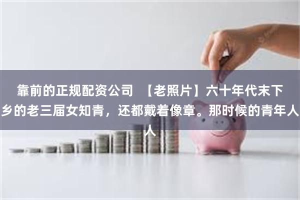 靠前的正规配资公司  【老照片】六十年代末下乡的老三届女知青，还都戴着像章。那时候的青年人