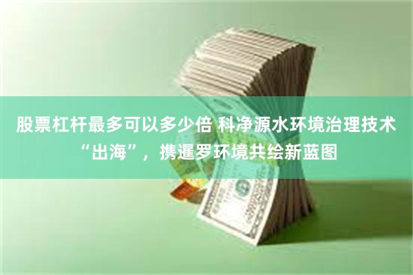 股票杠杆最多可以多少倍 科净源水环境治理技术“出海”，携暹罗环境共绘新蓝图