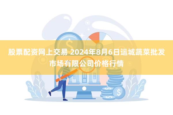 股票配资网上交易 2024年8月6日运城蔬菜批发市场有限公司价格行情