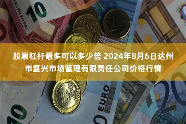 股票杠杆最多可以多少倍 2024年8月6日达州市复兴市场管理有限责任公司价格行情