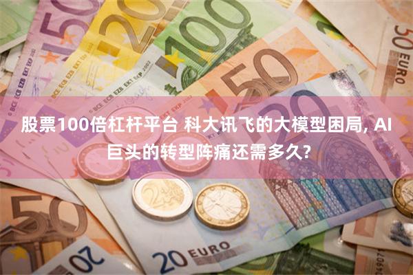 股票100倍杠杆平台 科大讯飞的大模型困局, AI 巨头的转型阵痛还需多久?