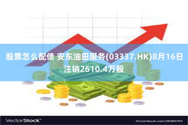 股票怎么配债 安东油田服务(03337.HK)8月16日注销2610.4万股