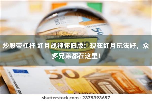 炒股带杠杆 红月战神怀旧版：现在红月玩法好，众多兄弟都在这里！