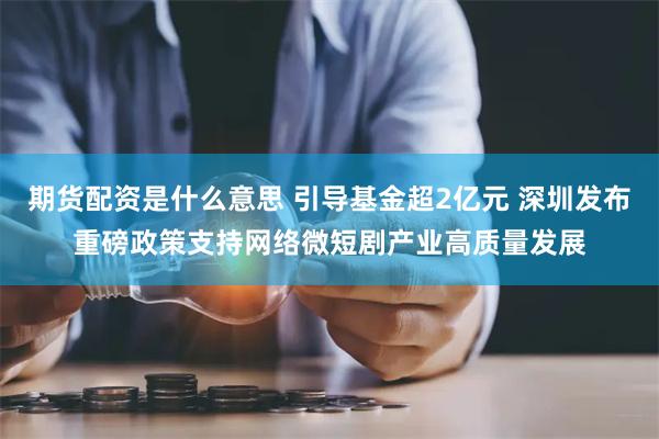 期货配资是什么意思 引导基金超2亿元 深圳发布重磅政策支持网络微短剧产业高质量发展