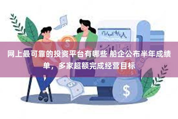 网上最可靠的投资平台有哪些 船企公布半年成绩单，多家超额完成经营目标