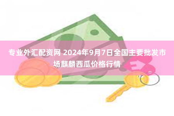 专业外汇配资网 2024年9月7日全国主要批发市场麒麟西瓜价格行情