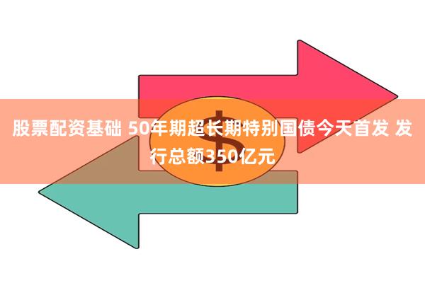 股票配资基础 50年期超长期特别国债今天首发 发行总额350亿元