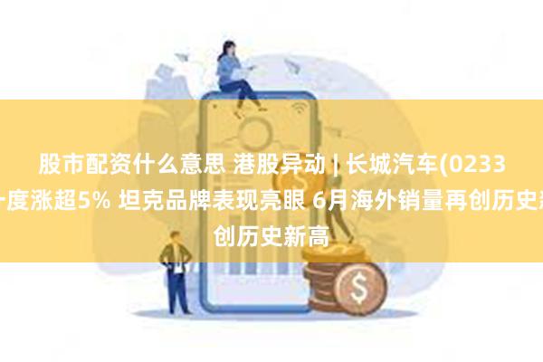 股市配资什么意思 港股异动 | 长城汽车(02333)一度涨超5% 坦克品牌表现亮眼 6月海外销量再创历史新高