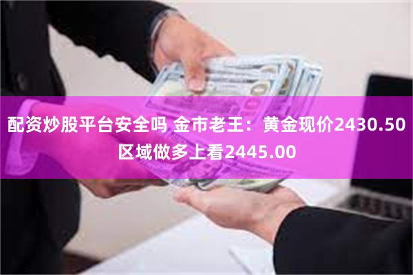 配资炒股平台安全吗 金市老王：黄金现价2430.50区域做多上看2445.00