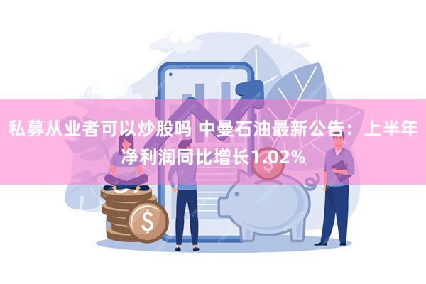 私募从业者可以炒股吗 中曼石油最新公告：上半年净利润同比增长1.02%