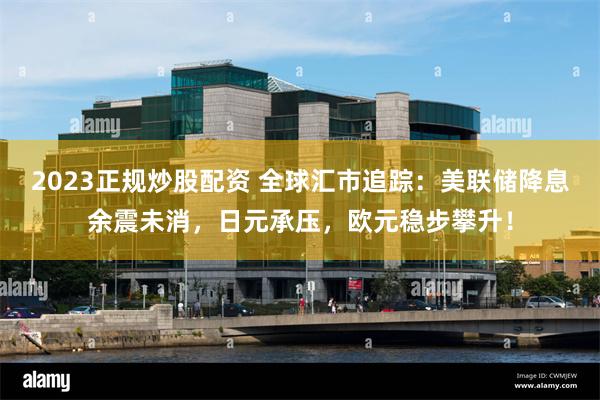 2023正规炒股配资 全球汇市追踪：美联储降息余震未消，日元承压，欧元稳步攀升！