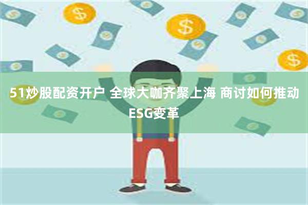 51炒股配资开户 全球大咖齐聚上海 商讨如何推动ESG变革