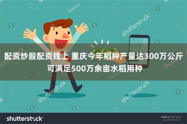 配资炒股配资线上 重庆今年稻种产量达300万公斤 可满足500万余亩水稻用种