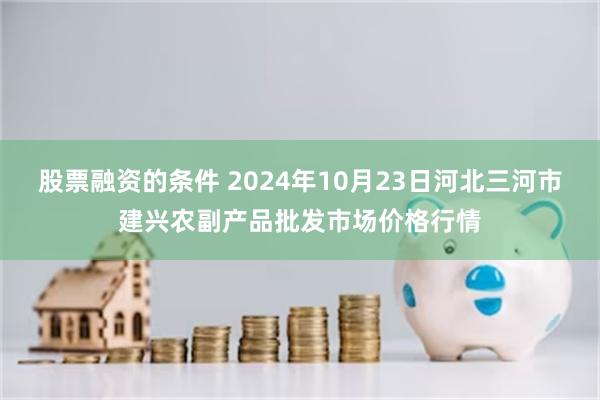 股票融资的条件 2024年10月23日河北三河市建兴农副产品批发市场价格行情