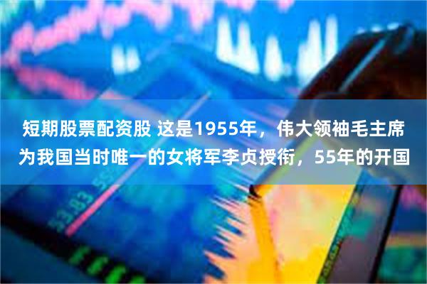 短期股票配资股 这是1955年，伟大领袖毛主席为我国当时唯一的女将军李贞授衔，55年的开国