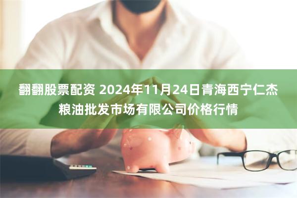 翻翻股票配资 2024年11月24日青海西宁仁杰粮油批发市场有限公司价格行情