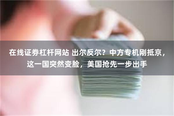 在线证劵杠杆网站 出尔反尔？中方专机刚抵京，这一国突然变脸，美国抢先一步出手