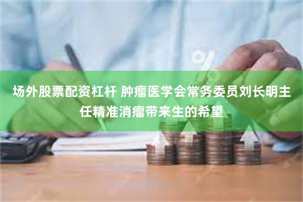 场外股票配资杠杆 肿瘤医学会常务委员刘长明主任精准消瘤带来生的希望