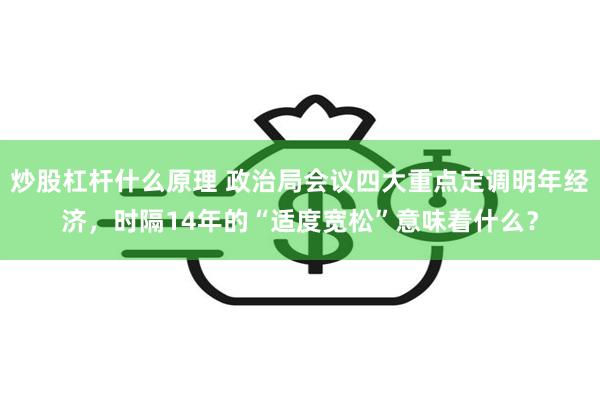 炒股杠杆什么原理 政治局会议四大重点定调明年经济，时隔14年的“适度宽松”意味着什么？