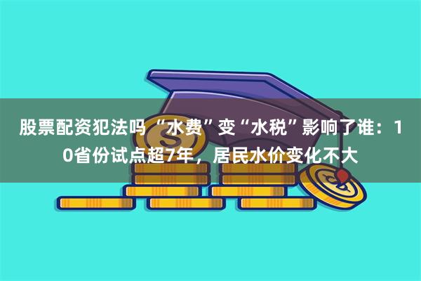 股票配资犯法吗 “水费”变“水税”影响了谁：10省份试点超7年，居民水价变化不大