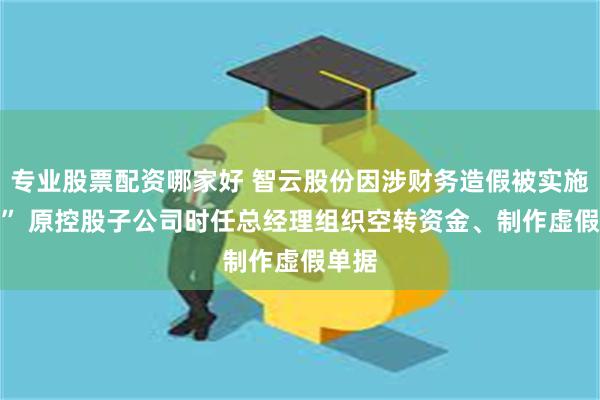 专业股票配资哪家好 智云股份因涉财务造假被实施“ST” 原控股子公司时任总经理组织空转资金、制作虚假单据