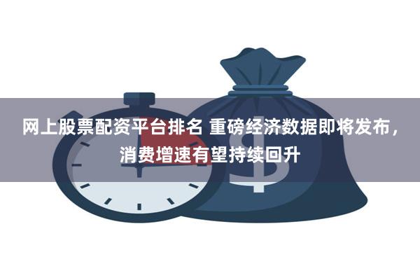 网上股票配资平台排名 重磅经济数据即将发布，消费增速有望持续回升