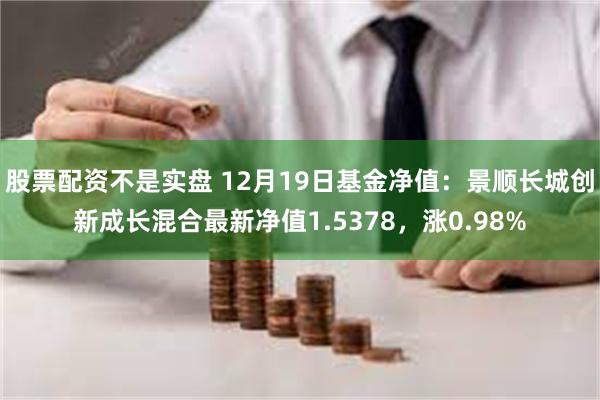 股票配资不是实盘 12月19日基金净值：景顺长城创新成长混合最新净值1.5378，涨0.98%