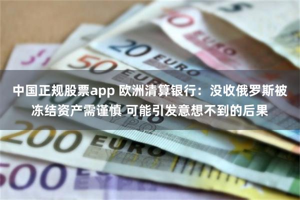 中国正规股票app 欧洲清算银行：没收俄罗斯被冻结资产需谨慎 可能引发意想不到的后果