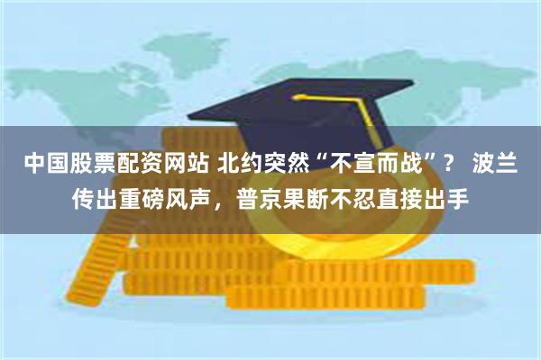 中国股票配资网站 北约突然“不宣而战”？ 波兰传出重磅风声，普京果断不忍直接出手