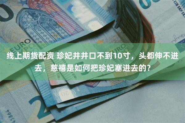 线上期货配资 珍妃井井口不到10寸，头都伸不进去，慈禧是如何把珍妃塞进去的？