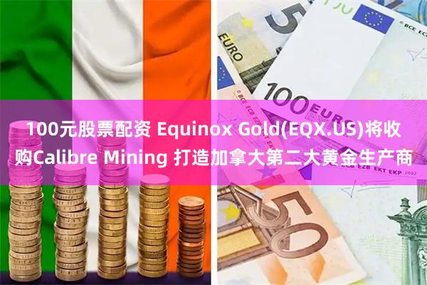 100元股票配资 Equinox Gold(EQX.US)将收购Calibre Mining 打造加拿大第二大黄金生产商