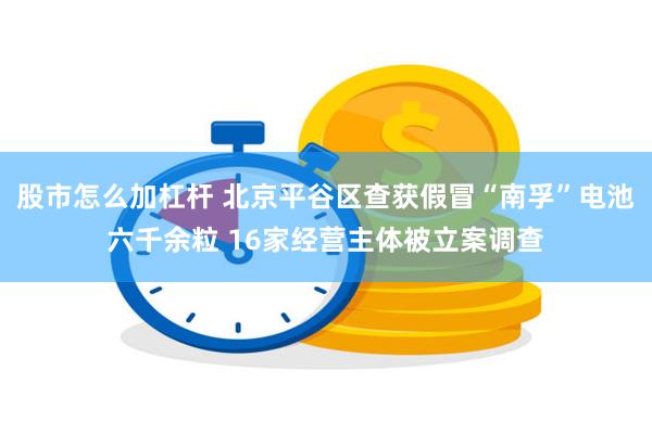 股市怎么加杠杆 北京平谷区查获假冒“南孚”电池六千余粒 16家经营主体被立案调查